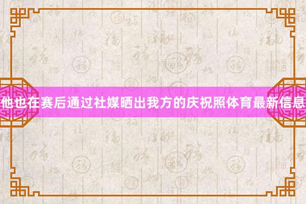 他也在赛后通过社媒晒出我方的庆祝照体育最新信息