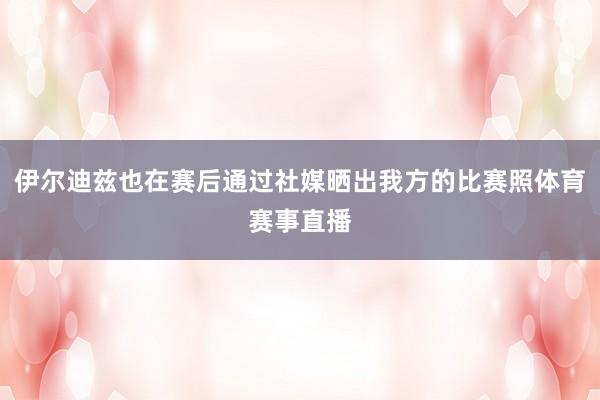 伊尔迪兹也在赛后通过社媒晒出我方的比赛照体育赛事直播