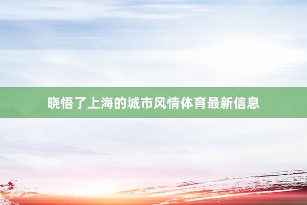 晓悟了上海的城市风情体育最新信息