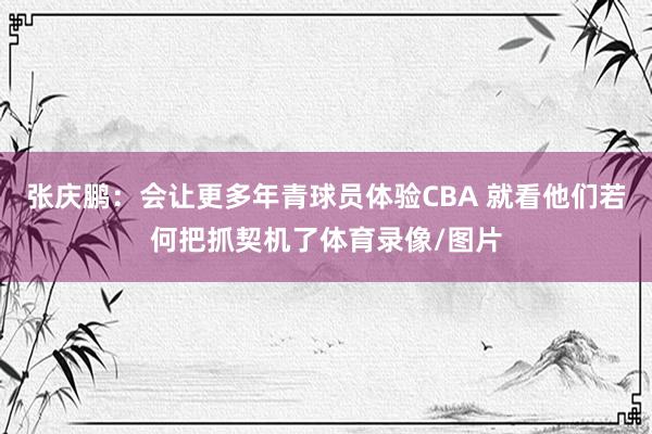 张庆鹏：会让更多年青球员体验CBA 就看他们若何把抓契机了体育录像/图片