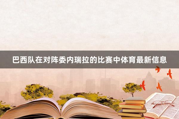 巴西队在对阵委内瑞拉的比赛中体育最新信息