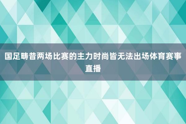 国足畴昔两场比赛的主力时尚皆无法出场体育赛事直播