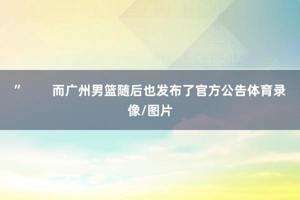 ”        而广州男篮随后也发布了官方公告体育录像/图片