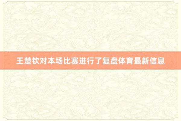 王楚钦对本场比赛进行了复盘体育最新信息