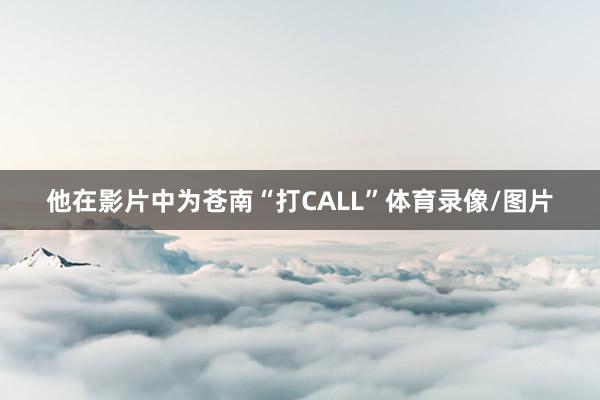 他在影片中为苍南“打CALL”体育录像/图片