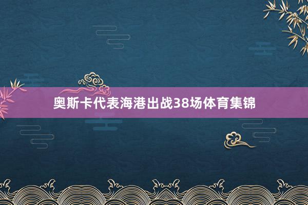 奥斯卡代表海港出战38场体育集锦