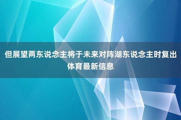 但展望两东说念主将于未来对阵湖东说念主时复出体育最新信息