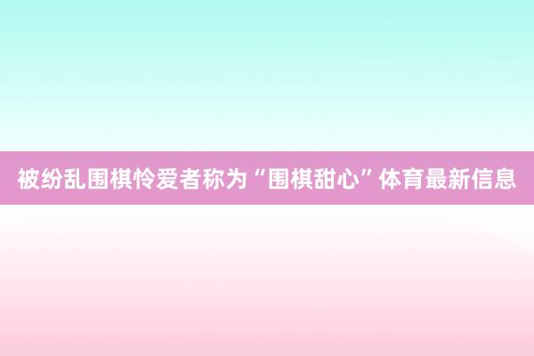 被纷乱围棋怜爱者称为“围棋甜心”体育最新信息