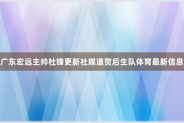 广东宏远主帅杜锋更新社媒道贺后生队体育最新信息