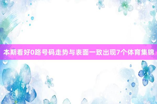 本期看好0路号码走势与表面一致出现7个体育集锦