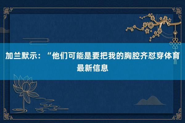 加兰默示：“他们可能是要把我的胸腔齐怼穿体育最新信息