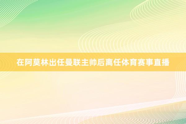 在阿莫林出任曼联主帅后离任体育赛事直播