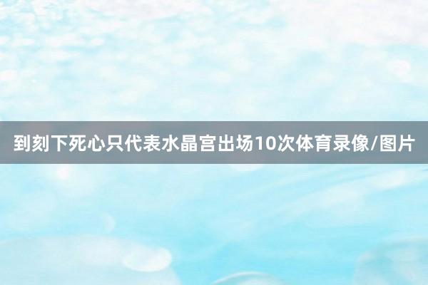 到刻下死心只代表水晶宫出场10次体育录像/图片