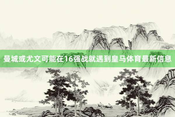 曼城或尤文可能在16强战就遇到皇马体育最新信息