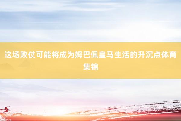 这场败仗可能将成为姆巴佩皇马生活的升沉点体育集锦