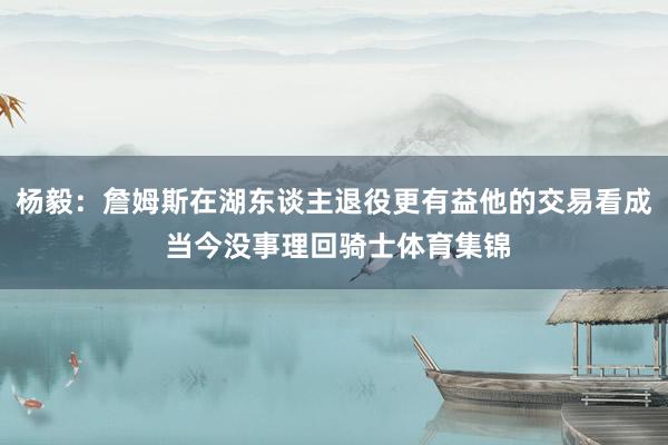 杨毅：詹姆斯在湖东谈主退役更有益他的交易看成 当今没事理回骑士体育集锦