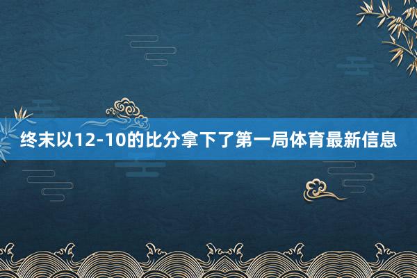 终末以12-10的比分拿下了第一局体育最新信息