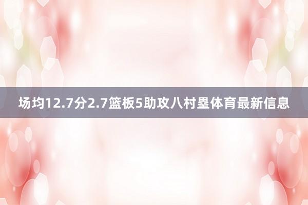 场均12.7分2.7篮板5助攻八村塁体育最新信息