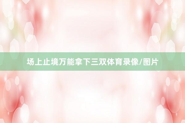 场上止境万能拿下三双体育录像/图片
