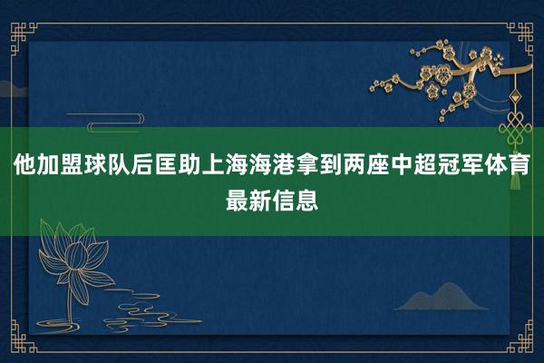 他加盟球队后匡助上海海港拿到两座中超冠军体育最新信息