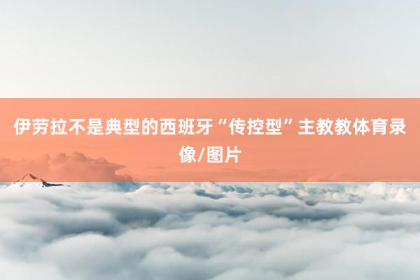 伊劳拉不是典型的西班牙“传控型”主教教体育录像/图片