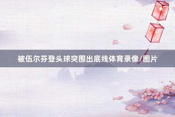 被伍尔芬登头球突围出底线体育录像/图片