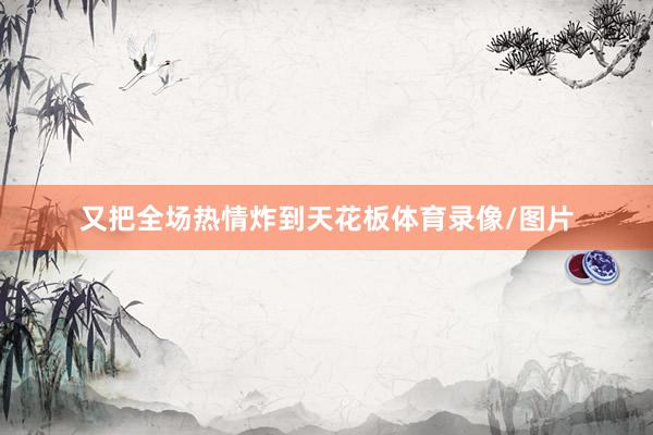 又把全场热情炸到天花板体育录像/图片