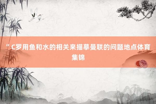 ”C罗用鱼和水的相关来描摹曼联的问题地点体育集锦