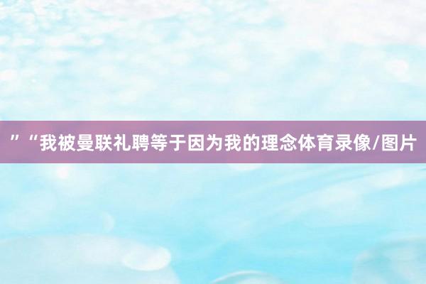 ”“我被曼联礼聘等于因为我的理念体育录像/图片