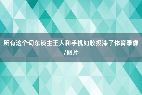 所有这个词东谈主王人和手机如胶投漆了体育录像/图片