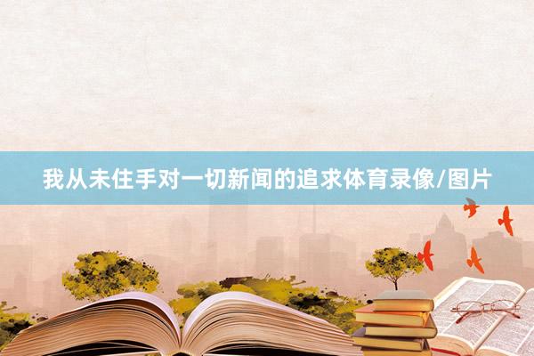我从未住手对一切新闻的追求体育录像/图片