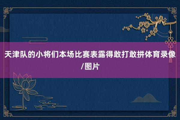 天津队的小将们本场比赛表露得敢打敢拼体育录像/图片