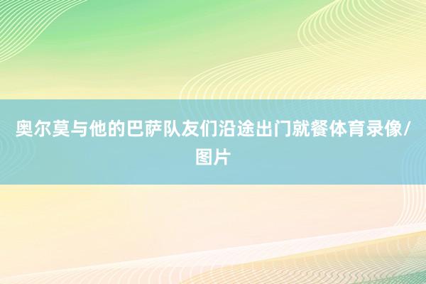 奥尔莫与他的巴萨队友们沿途出门就餐体育录像/图片