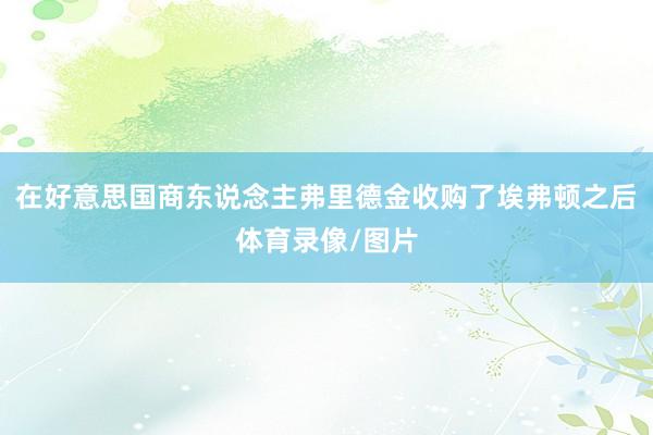 在好意思国商东说念主弗里德金收购了埃弗顿之后体育录像/图片
