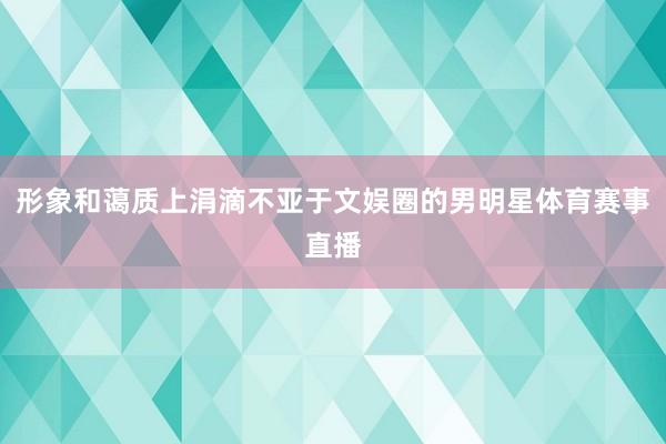 形象和蔼质上涓滴不亚于文娱圈的男明星体育赛事直播
