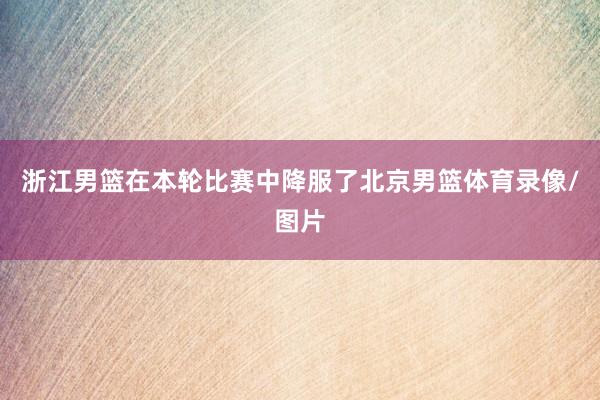 浙江男篮在本轮比赛中降服了北京男篮体育录像/图片