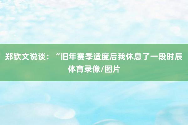郑钦文说谈：“旧年赛季适度后我休息了一段时辰体育录像/图片