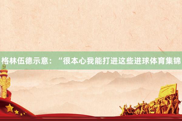 格林伍德示意：“很本心我能打进这些进球体育集锦