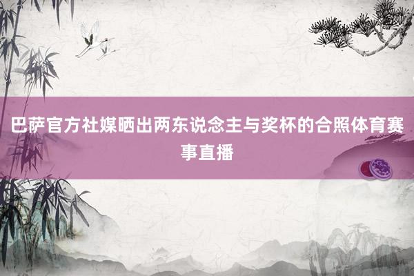 巴萨官方社媒晒出两东说念主与奖杯的合照体育赛事直播