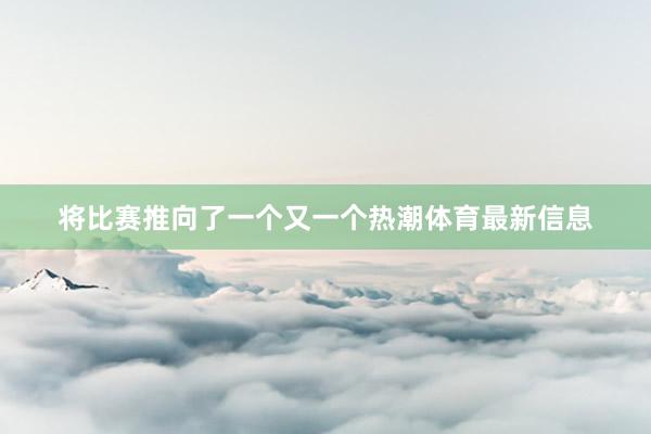 将比赛推向了一个又一个热潮体育最新信息