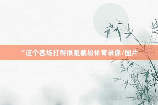 “这个客场打得很阻截易体育录像/图片