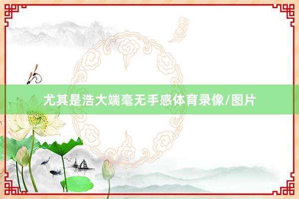 尤其是浩大端毫无手感体育录像/图片