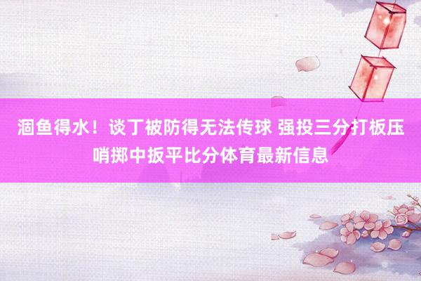 涸鱼得水！谈丁被防得无法传球 强投三分打板压哨掷中扳平比分体育最新信息