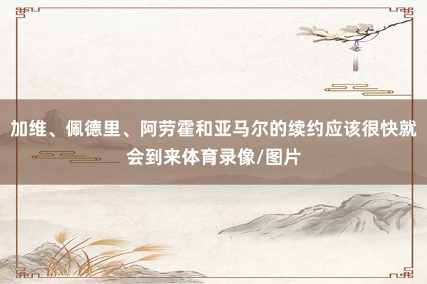 加维、佩德里、阿劳霍和亚马尔的续约应该很快就会到来体育录像/图片