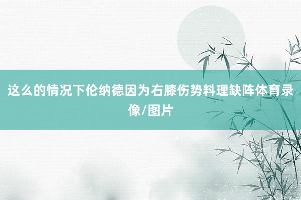 这么的情况下伦纳德因为右膝伤势料理缺阵体育录像/图片