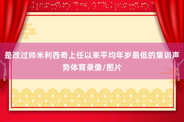 是改过帅米利西奇上任以来平均年岁最低的集训声势体育录像/图片
