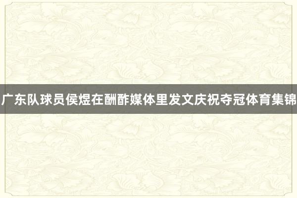 广东队球员侯煜在酬酢媒体里发文庆祝夺冠体育集锦