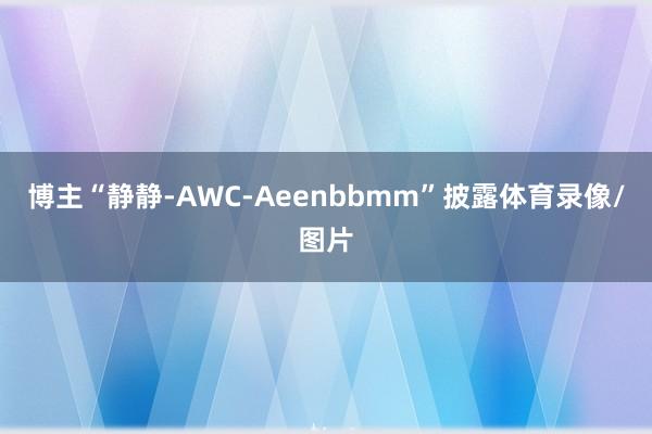 博主“静静-AWC-Aeenbbmm”披露体育录像/图片