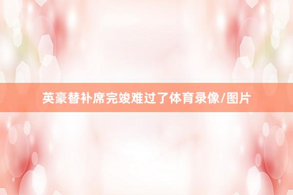英豪替补席完竣难过了体育录像/图片