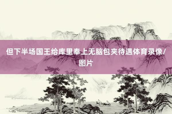 但下半场国王给库里奉上无脑包夹待遇体育录像/图片